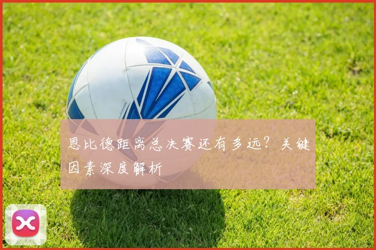 恩比德距离总决赛还有多远？关键因素深度解析