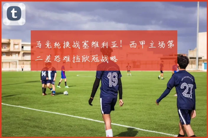 马竞轮换战塞维利亚！西甲主场第二差恐难挡欧冠战略