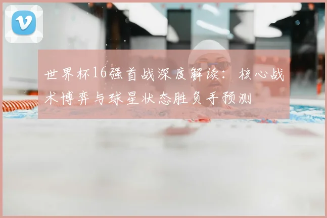 世界杯16强首战深度解读:核心战术博弈与球星状态胜负手预测