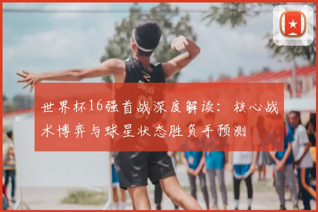 世界杯16强首战深度解读：核心战术博弈与球星状态胜负手预测