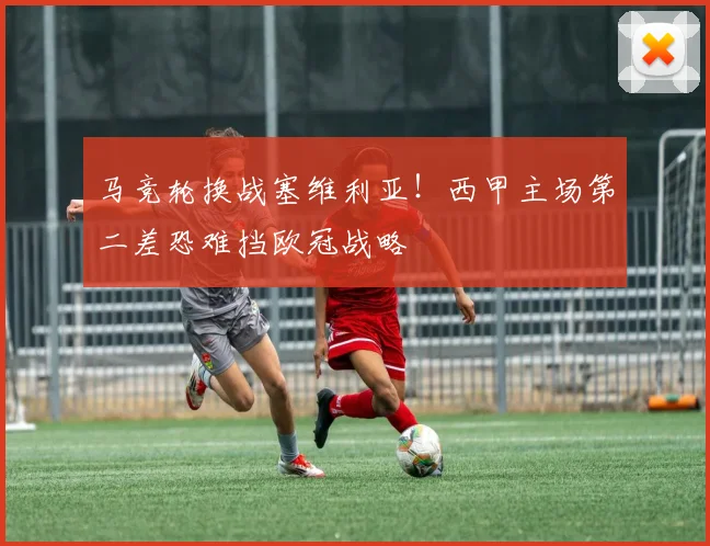 马竞轮换战塞维利亚！西甲主场第二差恐难挡欧冠战略