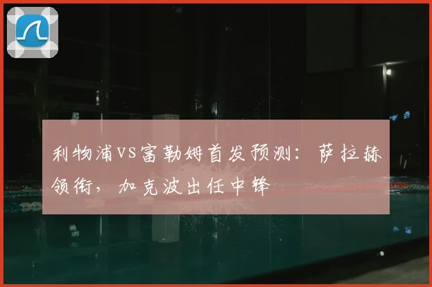 利物浦vs富勒姆首发预测：萨拉赫领衔，加克波出任中锋