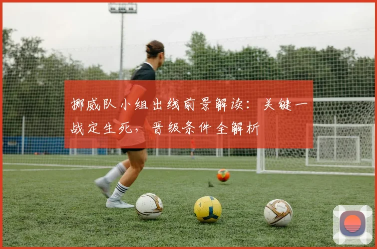 挪威队小组出线前景解读:关键一战定生死,晋级条件全解析
