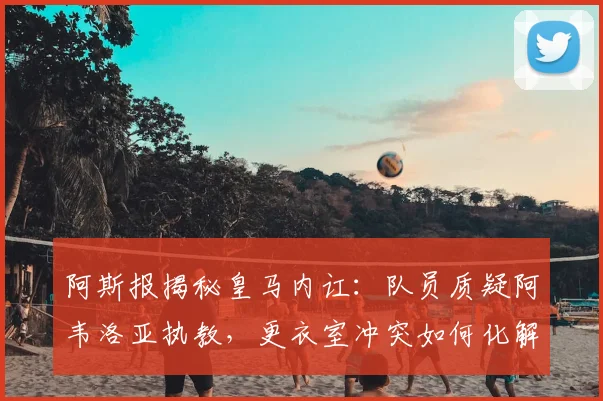 阿斯报揭秘皇马内讧:队员质疑阿韦洛亚执教,更衣室冲突如何化解?