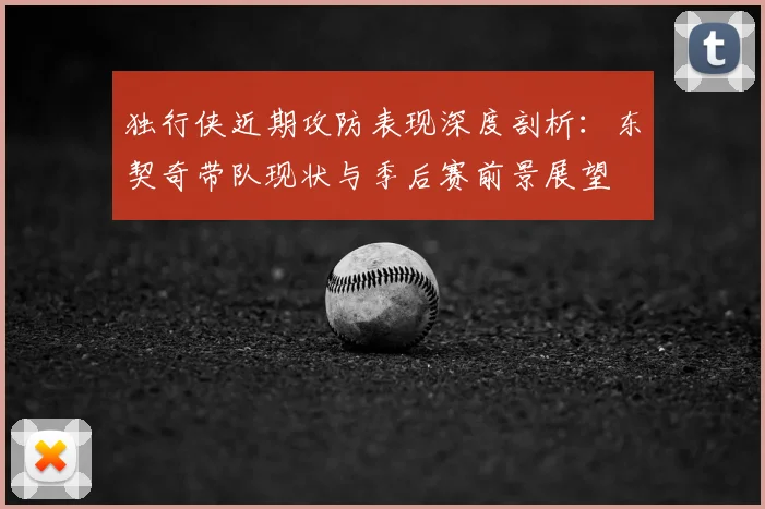 独行侠近期攻防表现深度剖析:东契奇带队现状与季后赛前景展望